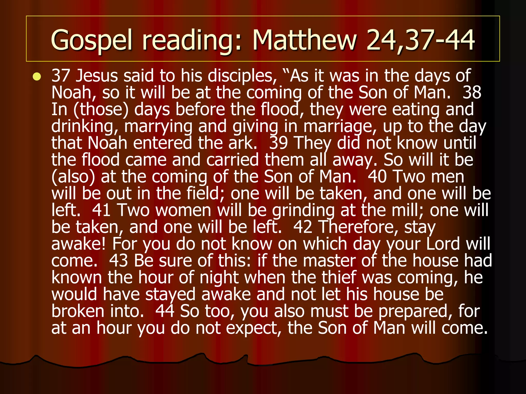 Gospel reading: Matthew 24,37-44
 37 Jesus said to his disciples, “As it was in the days of
Noah, so it will be at the coming of the Son of Man. 38
In (those) days before the flood, they were eating and
drinking, marrying and giving in marriage, up to the day
that Noah entered the ark. 39 They did not know until
the flood came and carried them all away. So will it be
(also) at the coming of the Son of Man. 40 Two men
will be out in the field; one will be taken, and one will be
left. 41 Two women will be grinding at the mill; one will
be taken, and one will be left. 42 Therefore, stay
awake! For you do not know on which day your Lord will
come. 43 Be sure of this: if the master of the house had
known the hour of night when the thief was coming, he
would have stayed awake and not let his house be
broken into. 44 So too, you also must be prepared, for
at an hour you do not expect, the Son of Man will come.
 