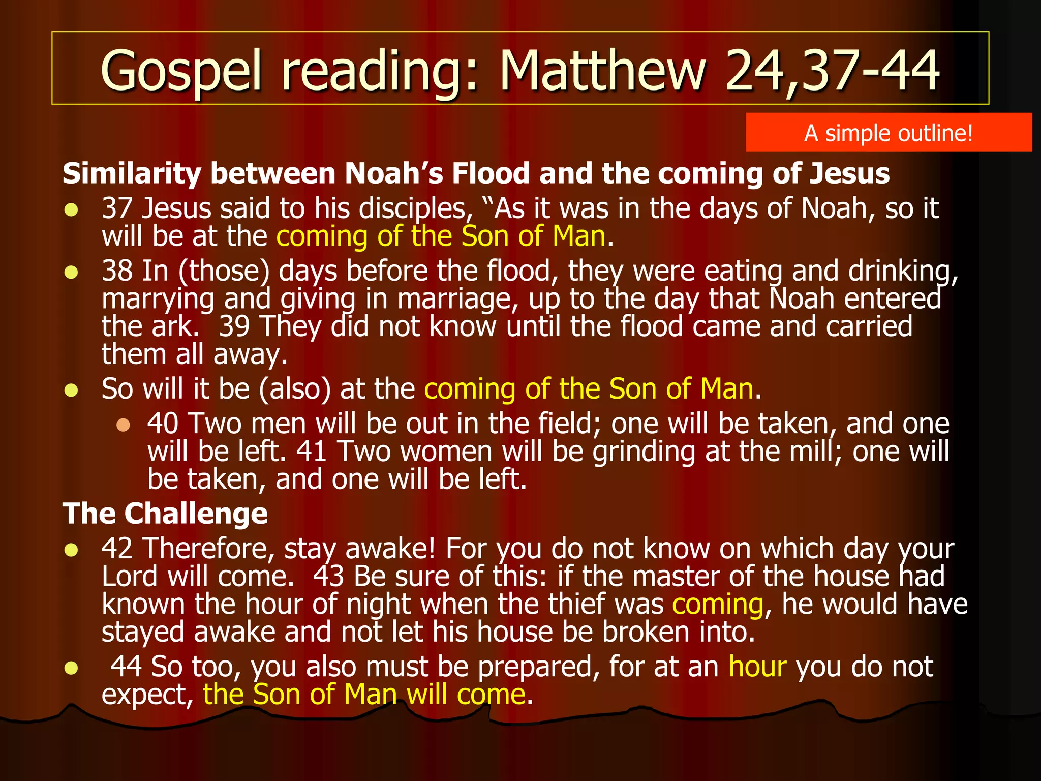 Gospel reading: Matthew 24,37-44
Similarity between Noah’s Flood and the coming of Jesus
 37 Jesus said to his disciples, “As it was in the days of Noah, so it
will be at the coming of the Son of Man.
 38 In (those) days before the flood, they were eating and drinking,
marrying and giving in marriage, up to the day that Noah entered
the ark. 39 They did not know until the flood came and carried
them all away.
 So will it be (also) at the coming of the Son of Man.
 40 Two men will be out in the field; one will be taken, and one
will be left. 41 Two women will be grinding at the mill; one will
be taken, and one will be left.
The Challenge
 42 Therefore, stay awake! For you do not know on which day your
Lord will come. 43 Be sure of this: if the master of the house had
known the hour of night when the thief was coming, he would have
stayed awake and not let his house be broken into.
 44 So too, you also must be prepared, for at an hour you do not
expect, the Son of Man will come.
A simple outline!
 