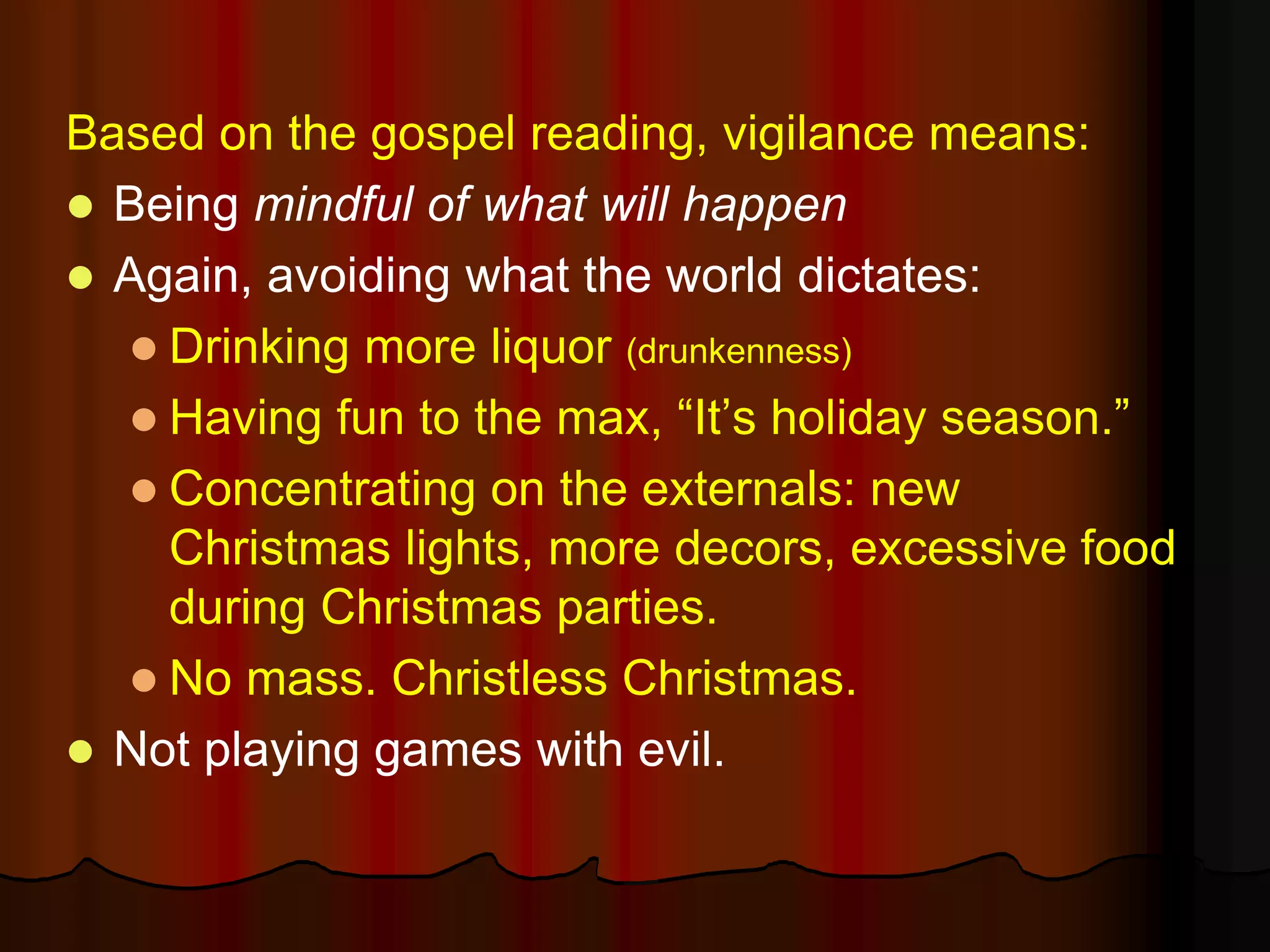 Based on the gospel reading, vigilance means:
 Being mindful of what will happen
 Again, avoiding what the world dictates:
 Drinking more liquor (drunkenness)
 Having fun to the max, “It’s holiday season.”
 Concentrating on the externals: new
Christmas lights, more decors, excessive food
during Christmas parties.
 No mass. Christless Christmas.
 Not playing games with evil.
 