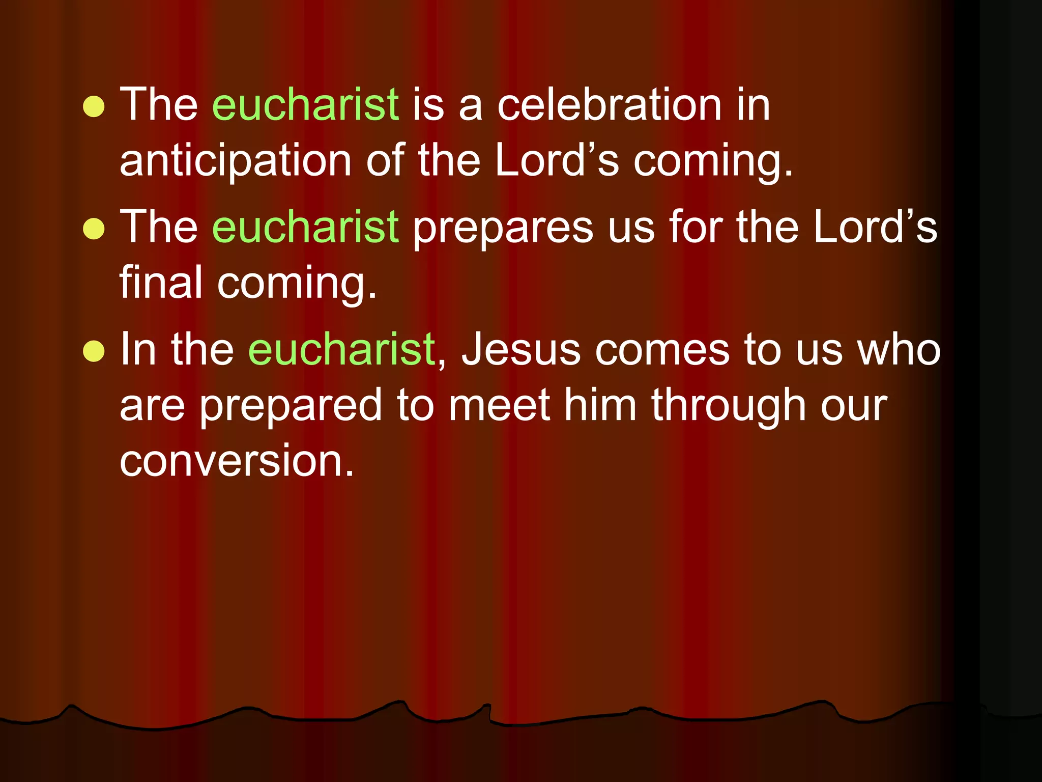  The eucharist is a celebration in
anticipation of the Lord’s coming.
 The eucharist prepares us for the Lord’s
final coming.
 In the eucharist, Jesus comes to us who
are prepared to meet him through our
conversion.
 
