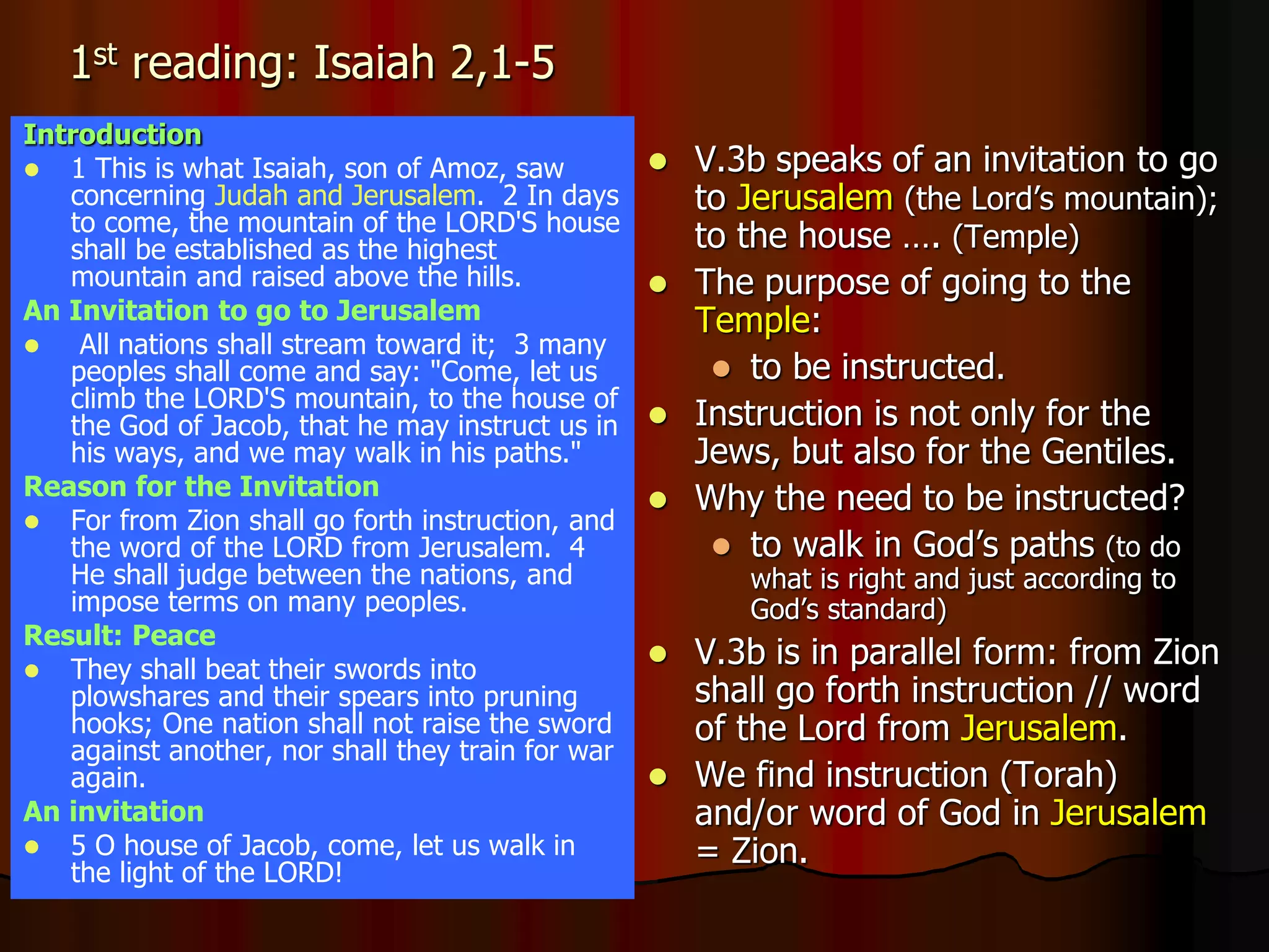 1st reading: Isaiah 2,1-5
Introduction
 1 This is what Isaiah, son of Amoz, saw
concerning Judah and Jerusalem. 2 In days
to come, the mountain of the LORD'S house
shall be established as the highest
mountain and raised above the hills.
An Invitation to go to Jerusalem
 All nations shall stream toward it; 3 many
peoples shall come and say: "Come, let us
climb the LORD'S mountain, to the house of
the God of Jacob, that he may instruct us in
his ways, and we may walk in his paths."
Reason for the Invitation
 For from Zion shall go forth instruction, and
the word of the LORD from Jerusalem. 4
He shall judge between the nations, and
impose terms on many peoples.
Result: Peace
 They shall beat their swords into
plowshares and their spears into pruning
hooks; One nation shall not raise the sword
against another, nor shall they train for war
again.
An invitation
 5 O house of Jacob, come, let us walk in
the light of the LORD!
 V.3b speaks of an invitation to go
to Jerusalem (the Lord’s mountain);
to the house …. (Temple)
 The purpose of going to the
Temple:
 to be instructed.
 Instruction is not only for the
Jews, but also for the Gentiles.
 Why the need to be instructed?
 to walk in God’s paths (to do
what is right and just according to
God’s standard)
 V.3b is in parallel form: from Zion
shall go forth instruction // word
of the Lord from Jerusalem.
 We find instruction (Torah)
and/or word of God in Jerusalem
= Zion.
 