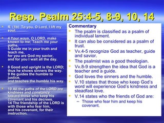 Resp. Psalm 25:4-5, 8-9, 10, 14Resp. Psalm 25:4-5, 8-9, 10, 14
 R. (1b) To you, O Lord, I lift myR. (1b) To you, O Lord, I lift my
soul.soul.
 4 Your ways, O LORD, make4 Your ways, O LORD, make
known to me; Teach me yourknown to me; Teach me your
paths,paths,
5 Guide me in your truth and5 Guide me in your truth and
teach me,teach me,
for you are God my savior,for you are God my savior,
and for you I wait all the day.and for you I wait all the day.
 8 Good and upright is the LORD;8 Good and upright is the LORD;
thus he shows sinners the way.thus he shows sinners the way.
9 He guides the humble to9 He guides the humble to
justice,justice,
and teaches the humble his way.and teaches the humble his way.
 10 All the paths of the LORD are10 All the paths of the LORD are
kindness and constancykindness and constancy
toward those who keep histoward those who keep his
covenant and his decrees.covenant and his decrees.
14 The friendship of the LORD is14 The friendship of the LORD is
with those who fear him,with those who fear him,
and his covenant, for theirand his covenant, for their
instruction.instruction.
Commentary
 The psalm is classified as a psalm of
individual lament.
 It can also be considered as a psalm of
trust.
 Vv.4-5 recognize God as teacher, guide
and savior.
 The psalmist was a good theologian.
 Vv.8-9 strengthen the idea that God is a
teacher and a guide.
 God loves the sinners and the humble.
 V.10 states that those who keep God’s
word will experience God’s kindness and
steadfast love.
 V.14 states who the friends of God are:
– Those who fear him and keep his
covenant.
 