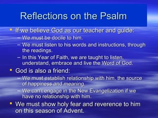 Reflections on the PsalmReflections on the Psalm
 If we believe God as our teacher and guide:If we believe God as our teacher and guide:
– We must be docile to him.We must be docile to him.
– We must listen to his words and instructions, throughWe must listen to his words and instructions, through
the readings.the readings.
– In this Year of Faith, we are taught to listen,In this Year of Faith, we are taught to listen,
understand, embrace and live the Word of God.understand, embrace and live the Word of God.
 God is also a friend:God is also a friend:
– We must establish relationship with him, the sourceWe must establish relationship with him, the source
of happiness and meaning.of happiness and meaning.
– We can’t engage in the New Evangelization if weWe can’t engage in the New Evangelization if we
have no relationship with him.have no relationship with him.
 We must show holy fear and reverence to himWe must show holy fear and reverence to him
on this season of Advent.on this season of Advent.
 