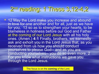 22ndnd
reading: 1 Thess 3,12-4,2reading: 1 Thess 3,12-4,2
 12 May the Lord make you increase and abound
in love for one another and for all, just as we have
for you, 13 so as to strengthen your hearts, to be
blameless in holiness before our God and Father
at the coming of our Lord Jesus with all his holy
ones. (Amen.) 4:1 Finally, brothers, we earnestly
ask and exhort you in the Lord Jesus that, as you
received from us how you should conduct
yourselves to please God-- and as you are
conducting yourselves-- you do so even more. 2
For you know what instructions we gave you
through the Lord Jesus.
The focus is on the coming of the Lord.
 