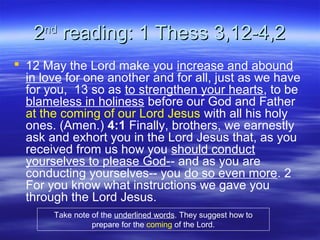 22ndnd
reading: 1 Thess 3,12-4,2reading: 1 Thess 3,12-4,2
 12 May the Lord make you increase and abound
in love for one another and for all, just as we have
for you, 13 so as to strengthen your hearts, to be
blameless in holiness before our God and Father
at the coming of our Lord Jesus with all his holy
ones. (Amen.) 4:1 Finally, brothers, we earnestly
ask and exhort you in the Lord Jesus that, as you
received from us how you should conduct
yourselves to please God-- and as you are
conducting yourselves-- you do so even more. 2
For you know what instructions we gave you
through the Lord Jesus.
Take note of the underlined words. They suggest how to
prepare for the coming of the Lord.
 