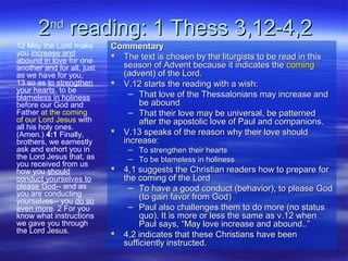 22ndnd
reading: 1 Thess 3,12-4,2reading: 1 Thess 3,12-4,2
 12 May the Lord make
you increase and
abound in love for one
another and for all, just
as we have for you,
13 so as to strengthen
your hearts, to be
blameless in holiness
before our God and
Father at the coming
of our Lord Jesus with
all his holy ones.
(Amen.) 4:1 Finally,
brothers, we earnestly
ask and exhort you in
the Lord Jesus that, as
you received from us
how you should
conduct yourselves to
please God-- and as
you are conducting
yourselves-- you do so
even more. 2 For you
know what instructions
we gave you through
the Lord Jesus.
CommentaryCommentary
 The text is chosen by the liturgists to be read in thisThe text is chosen by the liturgists to be read in this
season of Advent because it indicates theseason of Advent because it indicates the comingcoming
(advent) of the Lord.(advent) of the Lord.
 V.12 starts the reading with a wish:V.12 starts the reading with a wish:
– That love of the Thessalonians may increase andThat love of the Thessalonians may increase and
be aboundbe abound
– That their love may be universal, be patternedThat their love may be universal, be patterned
after the apostolic love of Paul and companions.after the apostolic love of Paul and companions.
 V.13 speaks of the reason why their love shouldV.13 speaks of the reason why their love should
increase:increase:
– To strengthen their heartsTo strengthen their hearts
– To be blameless in holinessTo be blameless in holiness
 4,1 suggests the Christian readers how to prepare for4,1 suggests the Christian readers how to prepare for
the coming of the Lordthe coming of the Lord
– To have a good conduct (behavior), to please GodTo have a good conduct (behavior), to please God
(to gain favor from God)(to gain favor from God)
– Paul also challenges them to do more (no statusPaul also challenges them to do more (no status
quo). It is more or less the same as v.12 whenquo). It is more or less the same as v.12 when
Paul says, “May love increase and abound..”Paul says, “May love increase and abound..”
 4,2 indicates that these Christians have been4,2 indicates that these Christians have been
sufficiently instructed.sufficiently instructed.
 