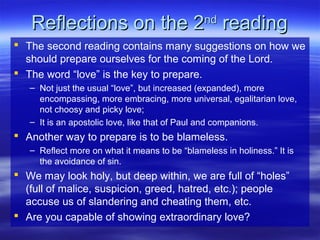 Reflections on the 2Reflections on the 2ndnd
readingreading
 The second reading contains many suggestions on how we
should prepare ourselves for the coming of the Lord.
 The word “love” is the key to prepare.
– Not just the usual “love”, but increased (expanded), more
encompassing, more embracing, more universal, egalitarian love,
not choosy and picky love;
– It is an apostolic love, like that of Paul and companions.
 Another way to prepare is to be blameless.
– Reflect more on what it means to be “blameless in holiness.” It is
the avoidance of sin.
 We may look holy, but deep within, we are full of “holes”
(full of malice, suspicion, greed, hatred, etc.); people
accuse us of slandering and cheating them, etc.
 Are you capable of showing extraordinary love?
 