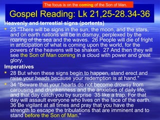 Gospel Reading: Lk 21,25-28.34-36Gospel Reading: Lk 21,25-28.34-36
Heavenly and terrestial signs (portents)
 25 "There will be signs in the sun, the moon, and the stars,
and on earth nations will be in dismay, perplexed by the
roaring of the sea and the waves. 26 People will die of fright
in anticipation of what is coming upon the world, for the
powers of the heavens will be shaken. 27 And then they will
see the Son of Man coming in a cloud with power and great
glory.
Imperatives
 28 But when these signs begin to happen, stand erect and
raise your heads because your redemption is at hand."
 34 "Beware that your hearts do not become drowsy from
carousing and drunkenness and the anxieties of daily life,
and that day catch you by surprise 35 like a trap. For that
day will assault everyone who lives on the face of the earth.
36 Be vigilant at all times and pray that you have the
strength to escape the tribulations that are imminent and to
stand before the Son of Man."
The focus is on the coming of the Son of Man.
 