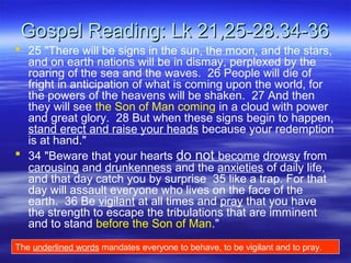 Gospel Reading: Lk 21,25-28.34-36Gospel Reading: Lk 21,25-28.34-36
 25 "There will be signs in the sun, the moon, and the stars,
and on earth nations will be in dismay, perplexed by the
roaring of the sea and the waves. 26 People will die of
fright in anticipation of what is coming upon the world, for
the powers of the heavens will be shaken. 27 And then
they will see the Son of Man coming in a cloud with power
and great glory. 28 But when these signs begin to happen,
stand erect and raise your heads because your redemption
is at hand."
 34 "Beware that your hearts do not become drowsy from
carousing and drunkenness and the anxieties of daily life,
and that day catch you by surprise 35 like a trap. For that
day will assault everyone who lives on the face of the
earth. 36 Be vigilant at all times and pray that you have
the strength to escape the tribulations that are imminent
and to stand before the Son of Man."
The underlined words mandates everyone to behave, to be vigilant and to pray.
 