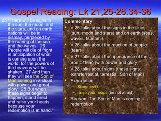 Gospel Reading: Lk 21,25-28.34-36Gospel Reading: Lk 21,25-28.34-36
25 "There will be signs in
the sun, the moon, and
the stars, and on earth
nations will be in
dismay, perplexed by
the roaring of the sea
and the waves. 26
People will die of fright
in anticipation of what
is coming upon the
world, for the powers of
the heavens will be
shaken. 27 And then
they will see the Son of
Man coming in a cloud
with power and great
glory. 28 But when
these signs begin to
happen, stand erect
and raise your heads
because your
redemption is at hand."
CommentaryCommentary
 V.25 talks about the signs in the skiesV.25 talks about the signs in the skies
(sun, moon and stars) and on earth (seas,(sun, moon and stars) and on earth (seas,
waves, tsunami)waves, tsunami)
 V.26 talks about the reaction of peopleV.26 talks about the reaction of people
(fear)(fear)
 V.27 talks about the appearance of theV.27 talks about the appearance of the
Son of Man (with power and glory)Son of Man (with power and glory)
 V.28 talks about signs (these signs:V.28 talks about signs (these signs:
extraterrestial, terrestial, Son of Man)extraterrestial, terrestial, Son of Man)
 Exhortation:Exhortation:
– Stand erectStand erect
– raise your headsraise your heads (be not afraid)(be not afraid)
 Reason: The Son of Man is coming =Reason: The Son of Man is coming =
redemptionredemption
 