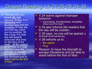 Gospel Reading: Lk 21,25-28.34-36Gospel Reading: Lk 21,25-28.34-36
34 "Beware that your
hearts do not
become drowsy from
carousing and
drunkenness and the
anxieties of daily life,
and that day catch
you by surprise 35
like a trap. For that
day will assault
everyone who lives
on the face of the
earth. 36 Be vigilant
at all times and pray
that you have the
strength to escape
the tribulations that
are imminent and to
stand before the Son
of Man."
 V.34 warns against improperV.34 warns against improper
behavior:behavior:
– Carousing, drunkenness, anxietiesCarousing, drunkenness, anxieties
(these cloud the heart)(these cloud the heart)
 V.34 also informs the readers thatV.34 also informs the readers that
the day will be sudden.the day will be sudden.
 V.35 says, no one will be sparedV.35 says, no one will be spared ofof
its dread (inconvenience).its dread (inconvenience).
 V.36 exhorts us to:V.36 exhorts us to:
– Be vigilantBe vigilant
– PrayPray
 Reason: to have the strength toReason: to have the strength to
escape tribulations and be able toescape tribulations and be able to
stand before the Son of Man.stand before the Son of Man.
 