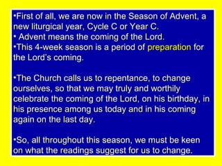 •First of all, we are now in the Season of Advent, aFirst of all, we are now in the Season of Advent, a
new liturgical year, Cycle C or Year C.new liturgical year, Cycle C or Year C.
• Advent means the coming of the Lord.Advent means the coming of the Lord.
•This 4-week season is a period ofThis 4-week season is a period of preparationpreparation forfor
the Lord’s coming.the Lord’s coming.
•The Church calls us to repentance, to changeThe Church calls us to repentance, to change
ourselves, so that we may truly and worthilyourselves, so that we may truly and worthily
celebrate the coming of the Lord, on his birthday, incelebrate the coming of the Lord, on his birthday, in
his presence among us today and in his cominghis presence among us today and in his coming
again on the last day.again on the last day.
•So, all throughout this season, we must be keenSo, all throughout this season, we must be keen
on what the readings suggest for us to change.on what the readings suggest for us to change.
 