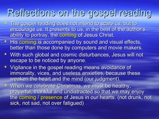 Reflections on the gospel readingReflections on the gospel reading
 The gospel reading does not intend to scare us, but toThe gospel reading does not intend to scare us, but to
encourage us. It presents to us, in the best of the author’sencourage us. It presents to us, in the best of the author’s
ability to portray, theability to portray, the comingcoming of Jesus Christ.of Jesus Christ.
 HisHis comingcoming is accompanied by sound and visual effects,is accompanied by sound and visual effects,
better than those done by computers and movie makers.better than those done by computers and movie makers.
 With such global and cosmic disturbances, Jesus will notWith such global and cosmic disturbances, Jesus will not
escape to be noticed by anyone.escape to be noticed by anyone.
 Vigilance in the gospel reading means avoidance ofVigilance in the gospel reading means avoidance of
immorality, vices, and useless anxieties, because theseimmorality, vices, and useless anxieties, because these
weaken the heart and the mind (our judgment).weaken the heart and the mind (our judgment).
 When we celebrate Christmas, we must be healthy,When we celebrate Christmas, we must be healthy,
prayerful, thankful and undistracted so that we may enjoyprayerful, thankful and undistracted so that we may enjoy
thethe comingcoming // presencepresence of Jesus in our hearts. (not drunk, notof Jesus in our hearts. (not drunk, not
sick, not sad, not over fatigued)sick, not sad, not over fatigued)
 