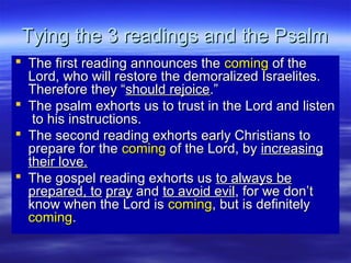Tying the 3 readings and the PsalmTying the 3 readings and the Psalm
 The first reading announces theThe first reading announces the comingcoming of theof the
Lord, who will restore the demoralized Israelites.Lord, who will restore the demoralized Israelites.
Therefore they “Therefore they “should rejoiceshould rejoice.”.”
 The psalm exhorts us to trust in the Lord and listenThe psalm exhorts us to trust in the Lord and listen
to his instructions.to his instructions.
 The second reading exhorts early Christians toThe second reading exhorts early Christians to
prepare for theprepare for the comingcoming of the Lord, byof the Lord, by increasingincreasing
their love.their love.
 The gospel reading exhorts usThe gospel reading exhorts us to always beto always be
prepared, toprepared, to praypray andand to avoid evilto avoid evil, for we don’t, for we don’t
know when the Lord isknow when the Lord is comingcoming, but is definitely, but is definitely
comingcoming..
 