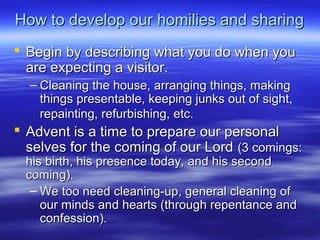 How to develop our homilies and sharingHow to develop our homilies and sharing
 Begin by describing what you do when youBegin by describing what you do when you
are expecting a visitor.are expecting a visitor.
– Cleaning the house, arranging things, makingCleaning the house, arranging things, making
things presentable, keeping junks out of sight,things presentable, keeping junks out of sight,
repainting, refurbishing, etc.repainting, refurbishing, etc.
 Advent is a time to prepare our personalAdvent is a time to prepare our personal
selves for the coming of our Lordselves for the coming of our Lord (3 comings:(3 comings:
his birth, his presence today, and his secondhis birth, his presence today, and his second
coming).coming).
– We too need cleaning-up, general cleaning ofWe too need cleaning-up, general cleaning of
our minds and hearts (through repentance andour minds and hearts (through repentance and
confession).confession).
 