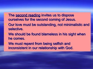  TheThe second readingsecond reading invites us to disposeinvites us to dispose
ourselves for the second coming of Jesus.ourselves for the second coming of Jesus.
 Our love must be outstanding, not minimalistic andOur love must be outstanding, not minimalistic and
selective.selective.
 We should be found blameless in his sight whenWe should be found blameless in his sight when
he comes.he comes.
 We must repent from being selfish andWe must repent from being selfish and
inconsistent in our relationship with God.inconsistent in our relationship with God.
 