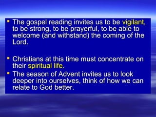  The gospel reading invites us to beThe gospel reading invites us to be vigilantvigilant,,
to be strong, to be prayerful, to be able toto be strong, to be prayerful, to be able to
welcome (and withstand) the coming of thewelcome (and withstand) the coming of the
Lord.Lord.
 Christians at this time must concentrate onChristians at this time must concentrate on
theirtheir spiritual life.spiritual life.
 The season of Advent invites us to lookThe season of Advent invites us to look
deeper into ourselves, think of how we candeeper into ourselves, think of how we can
relate to God better.relate to God better.
 