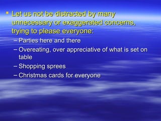  Let us not be distracted by manyLet us not be distracted by many
unnecessary or exaggerated concerns,unnecessary or exaggerated concerns,
trying to please everyone:trying to please everyone:
– Parties here and thereParties here and there
– Overeating, over appreciative of what is set onOvereating, over appreciative of what is set on
tabletable
– Shopping spreesShopping sprees
– Christmas cards for everyoneChristmas cards for everyone
 