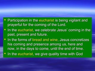  Participation in theParticipation in the eucharisteucharist is being vigilant andis being vigilant and
prayerful for the coming of the Lord.prayerful for the coming of the Lord.
 In theIn the eucharisteucharist, we celebrate Jesus’ coming in the, we celebrate Jesus’ coming in the
past, present and future.past, present and future.
 In the forms ofIn the forms of bread and winebread and wine, Jesus concretizes, Jesus concretizes
his coming and presence among us, here andhis coming and presence among us, here and
now, in the days to come, until the end of time.now, in the days to come, until the end of time.
 In theIn the eucharisteucharist, we give quality time with God, we give quality time with God
 