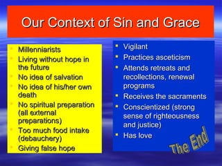 Our Context of Sin and GraceOur Context of Sin and Grace
 MillenniaristsMillenniarists
 Living without hope inLiving without hope in
the futurethe future
 No idea of salvationNo idea of salvation
 No idea of his/her ownNo idea of his/her own
deathdeath
 No spiritual preparationNo spiritual preparation
(all external(all external
preparations)preparations)
 Too much food intakeToo much food intake
(debauchery)(debauchery)
 Giving false hopeGiving false hope
 VigilantVigilant
 Practices asceticismPractices asceticism
 Attends retreats andAttends retreats and
recollections, renewalrecollections, renewal
programsprograms
 Receives the sacramentsReceives the sacraments
 Conscientized (strongConscientized (strong
sense of righteousnesssense of righteousness
and justice)and justice)
 Has loveHas love
 