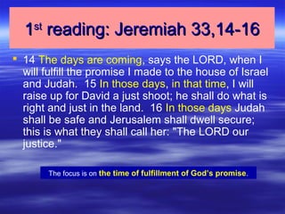 11stst
reading: Jeremiah 33,14-16reading: Jeremiah 33,14-16
 14 The days are coming, says the LORD, when I
will fulfill the promise I made to the house of Israel
and Judah. 15 In those days, in that time, I will
raise up for David a just shoot; he shall do what is
right and just in the land. 16 In those days Judah
shall be safe and Jerusalem shall dwell secure;
this is what they shall call her: "The LORD our
justice."
The focus is on the time of fulfillment of God’s promise.
 