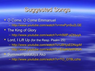 Suggested SongsSuggested Songs
 O Come, O Come EmmanuelO Come, O Come Emmanuel
– http://www.youtube.com/watch?v=mxPynSu2LGEhttp://www.youtube.com/watch?v=mxPynSu2LGE
 The King of GloryThe King of Glory
– http://www.youtube.com/watch?v=h5MP-sOHyqAhttp://www.youtube.com/watch?v=h5MP-sOHyqA
 Lord, I Lift UpLord, I Lift Up (for the Resp. Psalm 25)(for the Resp. Psalm 25)
– http://www.youtube.com/watch?v=u6HysEDNqpMhttp://www.youtube.com/watch?v=u6HysEDNqpM
– http://www.youtube.com/watch?v=E4alK0eWGCAhttp://www.youtube.com/watch?v=E4alK0eWGCA
 Sumasampalataya AkoSumasampalataya Ako
– http://www.youtube.com/watch?v=TO_O7BLczhshttp://www.youtube.com/watch?v=TO_O7BLczhs
 