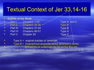 Textual Context of Jer 33,14-16Textual Context of Jer 33,14-16
 Outline of the BookOutline of the Book
 Part IPart I Chapters 1-25Chapters 1-25 Type A and CType A and C
 Part IIPart II Chapters 26-36Chapters 26-36 Type BType B
 Part IIIPart III Chapters 37-45Chapters 37-45 Type BType B
 Part IVPart IV Chapters 46-51Chapters 46-51 Type AType A
 Part VPart V Chapter 52Chapter 52 Type CType C
 Type A = original oracles of JeremiahType A = original oracles of Jeremiah
 Type B = biographical accounts about Jeremiah's worksType B = biographical accounts about Jeremiah's works
 and personal sufferings, by his scribe Baruchand personal sufferings, by his scribe Baruch
 Type C = materials handed down and edited by school of Dt.Type C = materials handed down and edited by school of Dt.
 