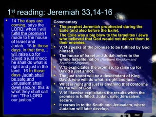 11stst
reading: Jeremiah 33,14-16reading: Jeremiah 33,14-16
 14 The days are
coming, says the
LORD, when I will
fulfill the promise I
made to the house
of Israel and
Judah. 15 In those
days, in that time, I
will raise up for
David a just shoot;
he shall do what is
right and just in the
land. 16 In those
days Judah shall
be safe and
Jerusalem shall
dwell secure; this is
what they shall call
her: "The LORD
our justice."
CommentaryCommentary
 The prophet Jeremiah prophesied during theThe prophet Jeremiah prophesied during the
Exile (and also before the Exile).Exile (and also before the Exile).
 The Exile was a big blow to the Israelites / JewsThe Exile was a big blow to the Israelites / Jews
who believed that God would not deliver them towho believed that God would not deliver them to
their enemies.their enemies.
 V.14 speaks of the promise to be fulfilled by GodV.14 speaks of the promise to be fulfilled by God
himself.himself.
 The house of Israel and Judah refers to theThe house of Israel and Judah refers to the
whole Israelite nationwhole Israelite nation (Northern Kingdom and
Southern Kingdom).
 V.15 explicitates the promise: to raise up forV.15 explicitates the promise: to raise up for
David a just shoot.David a just shoot.
 The just shoot will be a descendant of KingThe just shoot will be a descendant of King
David, who will do what is right and just.David, who will do what is right and just.
 What is right and just is anything that conformsWhat is right and just is anything that conforms
to the will of God.to the will of God.
 V.16 likewise explicitates the results when theV.16 likewise explicitates the results when the
promise is fulfilled: Judah, safe; Jerusalem,promise is fulfilled: Judah, safe; Jerusalem,
secure.secure.
 It zeroes in to the South and Jerusalem, whereIt zeroes in to the South and Jerusalem, where
Judaism will later develop.Judaism will later develop.
 