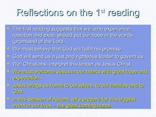 Reflections on the 1Reflections on the 1stst
readingreading
 The first reading suggests that we, who experienceThe first reading suggests that we, who experience
rejection and exile, should put our hope in the wordsrejection and exile, should put our hope in the words
(promises) of the Lord.(promises) of the Lord.
 We must believe that God will fulfill his promise.We must believe that God will fulfill his promise.
 God will send us a just and righteous leader to govern us.God will send us a just and righteous leader to govern us.
 We, Christians, interpret this leader as Jesus Christ.We, Christians, interpret this leader as Jesus Christ.
 We must welcome Jesus in our hearts with great hope andWe must welcome Jesus in our hearts with great hope and
expectation.expectation.
 Jesus brings us home to ourselves, to our families and toJesus brings us home to ourselves, to our families and to
God.God.
 In this Season of Advent, let’s prepare for this biggestIn this Season of Advent, let’s prepare for this biggest
event in our lives –event in our lives – the great coming homethe great coming home..
 