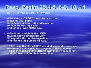 Resp. Psalm 25:4-5, 8-9, 10, 14Resp. Psalm 25:4-5, 8-9, 10, 14
 R. (1b) To you, O Lord, I lift my soul.R. (1b) To you, O Lord, I lift my soul.
 4 Your ways, O LORD, make known to me;4 Your ways, O LORD, make known to me;
teach me your paths,teach me your paths,
5 Guide me in your truth and teach me,5 Guide me in your truth and teach me,
for you are God my savior,for you are God my savior,
and for you I wait all the day.and for you I wait all the day.
 8 Good and upright is the LORD;8 Good and upright is the LORD;
thus he shows sinners the way.thus he shows sinners the way.
9 He guides the humble to justice,9 He guides the humble to justice,
and teaches the humble his way.and teaches the humble his way.
 10 All the paths of the LORD are kindness and constancy10 All the paths of the LORD are kindness and constancy
toward those who keep his covenant and his decrees.toward those who keep his covenant and his decrees.
14 The friendship of the LORD is with those who fear him,14 The friendship of the LORD is with those who fear him,
and his covenant, for their instruction.and his covenant, for their instruction.
 
