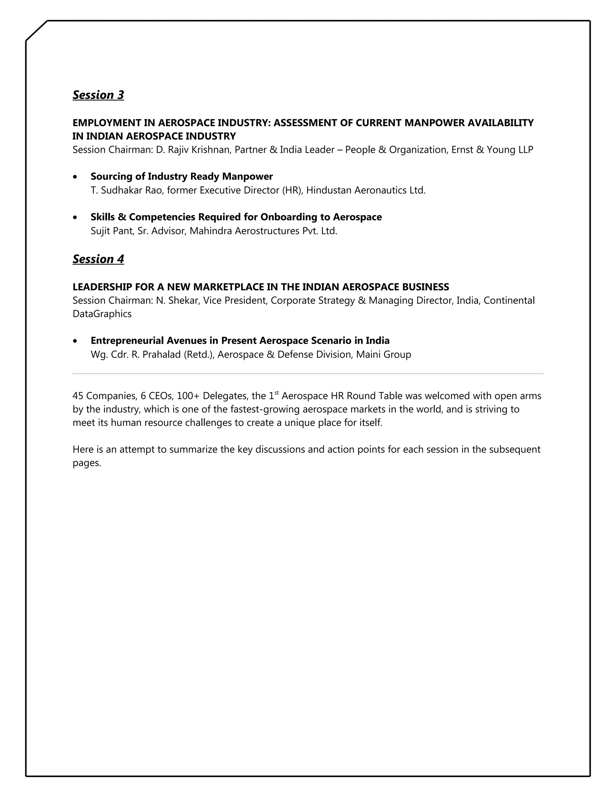 Session 3
EMPLOYMENT IN AEROSPACE INDUSTRY: ASSESSMENT OF CURRENT MANPOWER AVAILABILITY
IN INDIAN AEROSPACE INDUSTRY
Session Chairman: D. Rajiv Krishnan, Partner & India Leader – People & Organization, Ernst & Young LLP
•

Sourcing of Industry Ready Manpower
T. Sudhakar Rao, former Executive Director (HR), Hindustan Aeronautics Ltd.

•

Skills & Competencies Required for Onboarding to Aerospace
Sujit Pant, Sr. Advisor, Mahindra Aerostructures Pvt. Ltd.

Session 4
LEADERSHIP FOR A NEW MARKETPLACE IN THE INDIAN AEROSPACE BUSINESS
Session Chairman: N. Shekar, Vice President, Corporate Strategy & Managing Director, India, Continental
DataGraphics
•

Entrepreneurial Avenues in Present Aerospace Scenario in India
Wg. Cdr. R. Prahalad (Retd.), Aerospace & Defense Division, Maini Group

45 Companies, 6 CEOs, 100+ Delegates, the 1st Aerospace HR Round Table was welcomed with open arms
by the industry, which is one of the fastest-growing aerospace markets in the world, and is striving to
meet its human resource challenges to create a unique place for itself.
Here is an attempt to summarize the key discussions and action points for each session in the subsequent
pages.

 