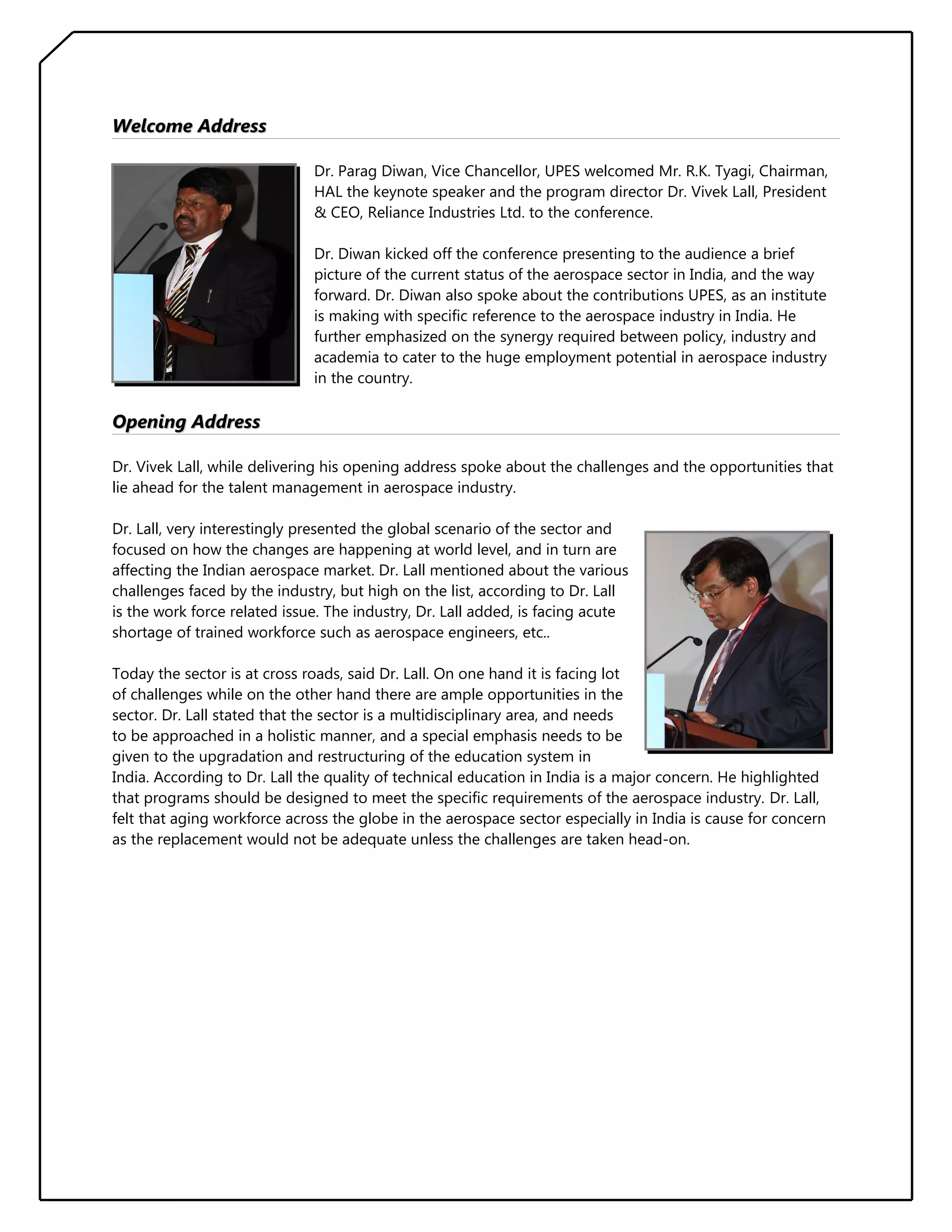Welcome Address
Dr. Parag Diwan, Vice Chancellor, UPES welcomed Mr. R.K. Tyagi, Chairman,
HAL the keynote speaker and the program director Dr. Vivek Lall, President
& CEO, Reliance Industries Ltd. to the conference.
Dr. Diwan kicked off the conference presenting to the audience a brief
picture of the current status of the aerospace sector in India, and the way
forward. Dr. Diwan also spoke about the contributions UPES, as an institute
is making with specific reference to the aerospace industry in India. He
further emphasized on the synergy required between policy, industry and
academia to cater to the huge employment potential in aerospace industry
in the country.

Opening Address
Dr. Vivek Lall, while delivering his opening address spoke about the challenges and the opportunities that
lie ahead for the talent management in aerospace industry.
Dr. Lall, very interestingly presented the global scenario of the sector and
focused on how the changes are happening at world level, and in turn are
affecting the Indian aerospace market. Dr. Lall mentioned about the various
challenges faced by the industry, but high on the list, according to Dr. Lall
is the work force related issue. The industry, Dr. Lall added, is facing acute
shortage of trained workforce such as aerospace engineers, etc..
Today the sector is at cross roads, said Dr. Lall. On one hand it is facing lot
of challenges while on the other hand there are ample opportunities in the
sector. Dr. Lall stated that the sector is a multidisciplinary area, and needs
to be approached in a holistic manner, and a special emphasis needs to be
given to the upgradation and restructuring of the education system in
India. According to Dr. Lall the quality of technical education in India is a major concern. He highlighted
that programs should be designed to meet the specific requirements of the aerospace industry. Dr. Lall,
felt that aging workforce across the globe in the aerospace sector especially in India is cause for concern
as the replacement would not be adequate unless the challenges are taken head-on.

 