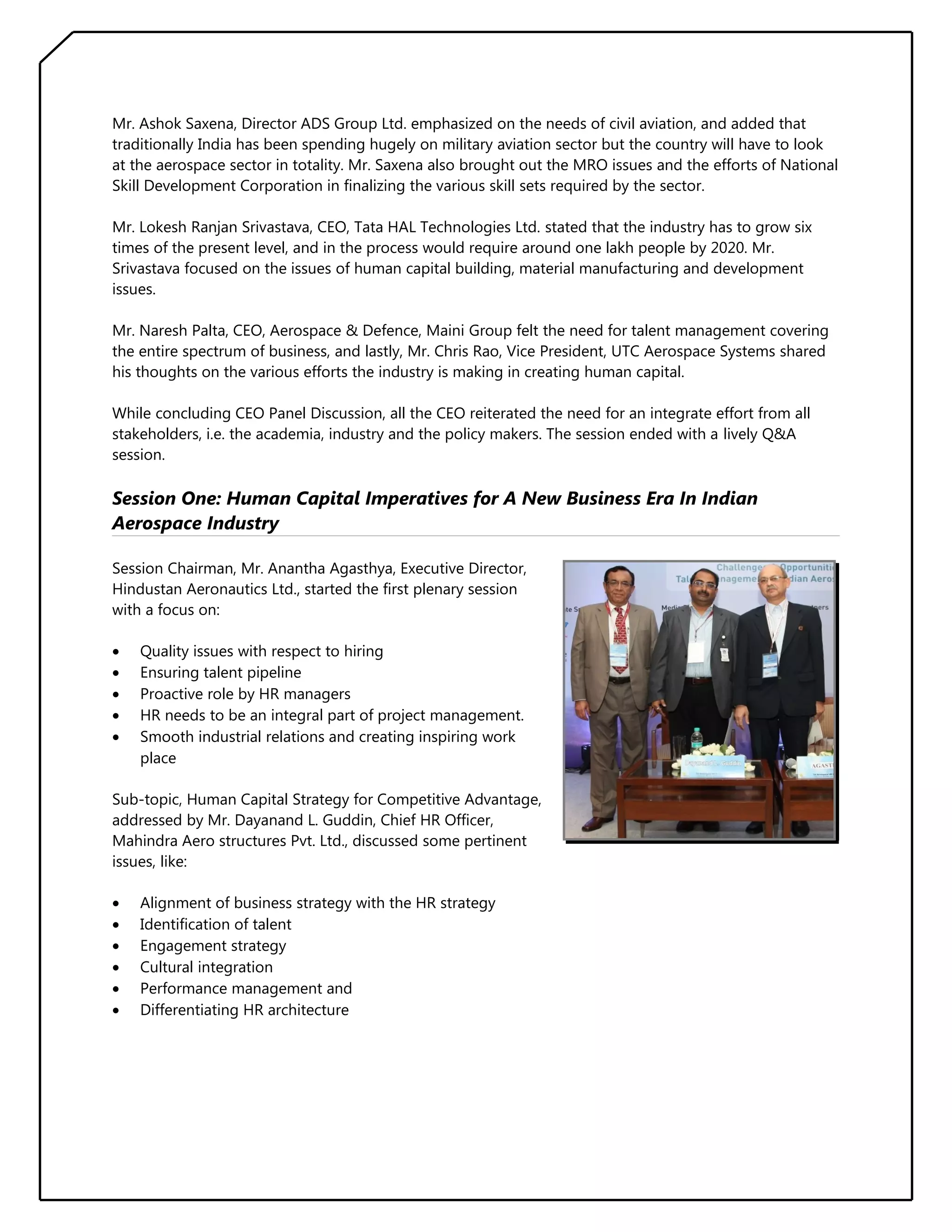 Mr. Ashok Saxena, Director ADS Group Ltd. emphasized on the needs of civil aviation, and added that
traditionally India has been spending hugely on military aviation sector but the country will have to look
at the aerospace sector in totality. Mr. Saxena also brought out the MRO issues and the efforts of National
Skill Development Corporation in finalizing the various skill sets required by the sector.
Mr. Lokesh Ranjan Srivastava, CEO, Tata HAL Technologies Ltd. stated that the industry has to grow six
times of the present level, and in the process would require around one lakh people by 2020. Mr.
Srivastava focused on the issues of human capital building, material manufacturing and development
issues.
Mr. Naresh Palta, CEO, Aerospace & Defence, Maini Group felt the need for talent management covering
the entire spectrum of business, and lastly, Mr. Chris Rao, Vice President, UTC Aerospace Systems shared
his thoughts on the various efforts the industry is making in creating human capital.
While concluding CEO Panel Discussion, all the CEO reiterated the need for an integrate effort from all
stakeholders, i.e. the academia, industry and the policy makers. The session ended with a lively Q&A
session.

Session One: Human Capital Imperatives for A New Business Era In Indian
Aerospace Industry
Session Chairman, Mr. Anantha Agasthya, Executive Director,
Hindustan Aeronautics Ltd., started the first plenary session
with a focus on:
•
•
•
•
•

Quality issues with respect to hiring
Ensuring talent pipeline
Proactive role by HR managers
HR needs to be an integral part of project management.
Smooth industrial relations and creating inspiring work
place

Sub-topic, Human Capital Strategy for Competitive Advantage,
addressed by Mr. Dayanand L. Guddin, Chief HR Officer,
Mahindra Aero structures Pvt. Ltd., discussed some pertinent
issues, like:
•
•
•
•
•
•

Alignment of business strategy with the HR strategy
Identification of talent
Engagement strategy
Cultural integration
Performance management and
Differentiating HR architecture

 