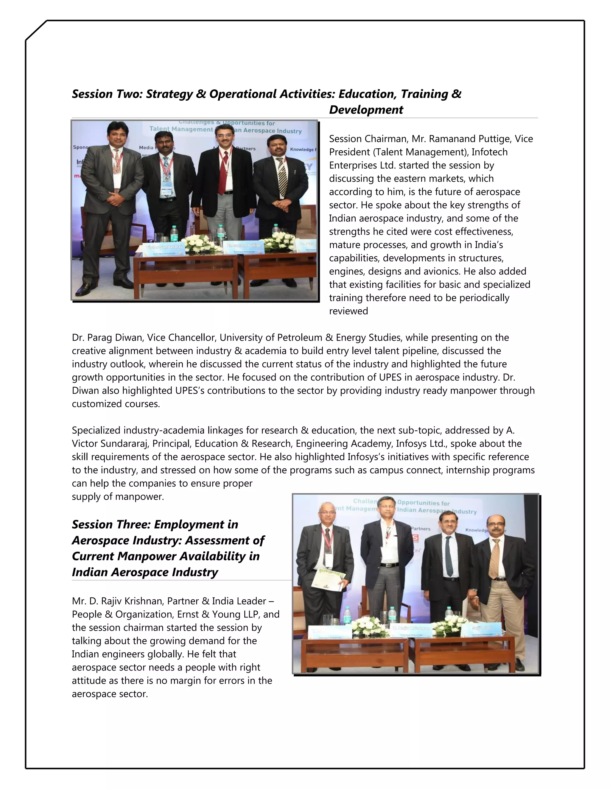 Session Two: Strategy & Operational Activities: Education, Training &
Development
Session Chairman, Mr. Ramanand Puttige, Vice
President (Talent Management), Infotech
Enterprises Ltd. started the session by
discussing the eastern markets, which
according to him, is the future of aerospace
sector. He spoke about the key strengths of
Indian aerospace industry, and some of the
strengths he cited were cost effectiveness,
mature processes, and growth in India’s
capabilities, developments in structures,
engines, designs and avionics. He also added
that existing facilities for basic and specialized
training therefore need to be periodically
reviewed
Dr. Parag Diwan, Vice Chancellor, University of Petroleum & Energy Studies, while presenting on the
creative alignment between industry & academia to build entry level talent pipeline, discussed the
industry outlook, wherein he discussed the current status of the industry and highlighted the future
growth opportunities in the sector. He focused on the contribution of UPES in aerospace industry. Dr.
Diwan also highlighted UPES’s contributions to the sector by providing industry ready manpower through
customized courses.
Specialized industry-academia linkages for research & education, the next sub-topic, addressed by A.
Victor Sundararaj, Principal, Education & Research, Engineering Academy, Infosys Ltd., spoke about the
skill requirements of the aerospace sector. He also highlighted Infosys’s initiatives with specific reference
to the industry, and stressed on how some of the programs such as campus connect, internship programs
can help the companies to ensure proper
supply of manpower.

Session Three: Employment in
Aerospace Industry: Assessment of
Current Manpower Availability in
Indian Aerospace Industry
Mr. D. Rajiv Krishnan, Partner & India Leader –
People & Organization, Ernst & Young LLP, and
the session chairman started the session by
talking about the growing demand for the
Indian engineers globally. He felt that
aerospace sector needs a people with right
attitude as there is no margin for errors in the
aerospace sector.

 