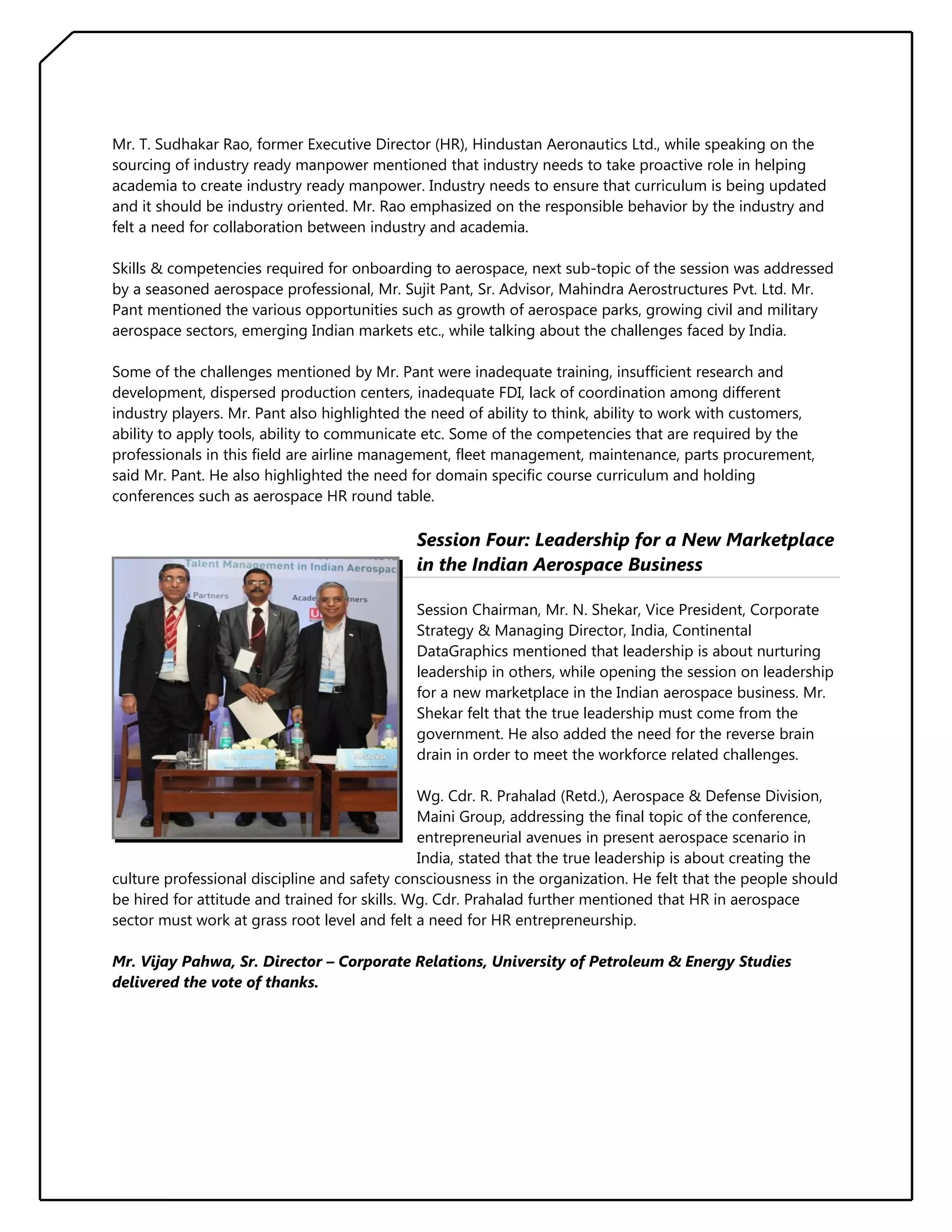Mr. T. Sudhakar Rao, former Executive Director (HR), Hindustan Aeronautics Ltd., while speaking on the
sourcing of industry ready manpower mentioned that industry needs to take proactive role in helping
academia to create industry ready manpower. Industry needs to ensure that curriculum is being updated
and it should be industry oriented. Mr. Rao emphasized on the responsible behavior by the industry and
felt a need for collaboration between industry and academia.
Skills & competencies required for onboarding to aerospace, next sub-topic of the session was addressed
by a seasoned aerospace professional, Mr. Sujit Pant, Sr. Advisor, Mahindra Aerostructures Pvt. Ltd. Mr.
Pant mentioned the various opportunities such as growth of aerospace parks, growing civil and military
aerospace sectors, emerging Indian markets etc., while talking about the challenges faced by India.
Some of the challenges mentioned by Mr. Pant were inadequate training, insufficient research and
development, dispersed production centers, inadequate FDI, lack of coordination among different
industry players. Mr. Pant also highlighted the need of ability to think, ability to work with customers,
ability to apply tools, ability to communicate etc. Some of the competencies that are required by the
professionals in this field are airline management, fleet management, maintenance, parts procurement,
said Mr. Pant. He also highlighted the need for domain specific course curriculum and holding
conferences such as aerospace HR round table.

Session Four: Leadership for a New Marketplace
in the Indian Aerospace Business
Session Chairman, Mr. N. Shekar, Vice President, Corporate
Strategy & Managing Director, India, Continental
DataGraphics mentioned that leadership is about nurturing
leadership in others, while opening the session on leadership
for a new marketplace in the Indian aerospace business. Mr.
Shekar felt that the true leadership must come from the
government. He also added the need for the reverse brain
drain in order to meet the workforce related challenges.
Wg. Cdr. R. Prahalad (Retd.), Aerospace & Defense Division,
Maini Group, addressing the final topic of the conference,
entrepreneurial avenues in present aerospace scenario in
India, stated that the true leadership is about creating the
culture professional discipline and safety consciousness in the organization. He felt that the people should
be hired for attitude and trained for skills. Wg. Cdr. Prahalad further mentioned that HR in aerospace
sector must work at grass root level and felt a need for HR entrepreneurship.
Mr. Vijay Pahwa, Sr. Director – Corporate Relations, University of Petroleum & Energy Studies
delivered the vote of thanks.

 