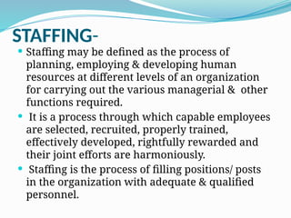 STAFFING-
 Staffing may be defined as the process of
planning, employing & developing human
resources at different levels of an organization
for carrying out the various managerial & other
functions required.
 It is a process through which capable employees
are selected, recruited, properly trained,
effectively developed, rightfully rewarded and
their joint efforts are harmoniously.
 Staffing is the process of filling positions/ posts
in the organization with adequate & qualified
personnel.
 
