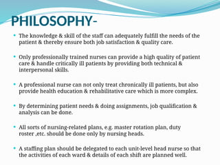 PHILOSOPHY-
 The knowledge & skill of the staff can adequately fulfill the needs of the
patient & thereby ensure both job satisfaction & quality care.
 Only professionally trained nurses can provide a high quality of patient
care & handle critically ill patients by providing both technical &
interpersonal skills.
 A professional nurse can not only treat chronically ill patients, but also
provide health education & rehabilitative care which is more complex.
 By determining patient needs & doing assignments, job qualification &
analysis can be done.
 All sorts of nursing-related plans, e.g. master rotation plan, duty
roster ,etc. should be done only by nursing heads.
 A staffing plan should be delegated to each unit-level head nurse so that
the activities of each ward & details of each shift are planned well.
 