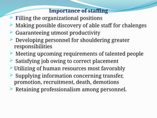 Importance of staffing
 Filling the organizational positions
 Making possible discovery of able staff for chalenges
 Guaranteeing utmost productivity
 Developing personnel for shouldering greater
responsibilities
 Meeting upcoming requirements of talented people
 Satisfying job owing to correct placement
 Utilizing of human resources most favorably
 Supplying information concerning transfer,
promotion, recruitment, death, demotions
 Retaining professionalism among personnel.
 
