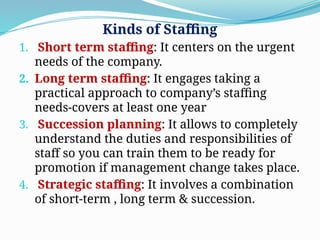 Kinds of Staffing
1. Short term staffing: It centers on the urgent
needs of the company.
2. Long term staffing: It engages taking a
practical approach to company’s staffing
needs-covers at least one year
3. Succession planning: It allows to completely
understand the duties and responsibilities of
staff so you can train them to be ready for
promotion if management change takes place.
4. Strategic staffing: It involves a combination
of short-term , long term & succession.
 