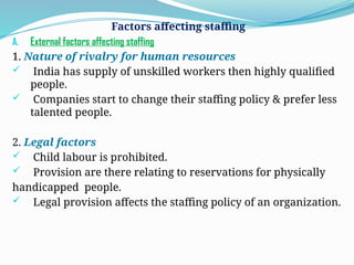 Factors affecting staffing
A. External factors affecting staffing
1. Nature of rivalry for human resources
 India has supply of unskilled workers then highly qualified
people.
 Companies start to change their staffing policy & prefer less
talented people.
2. Legal factors
 Child labour is prohibited.
 Provision are there relating to reservations for physically
handicapped people.
 Legal provision affects the staffing policy of an organization.
 