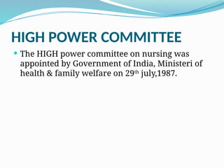 HIGH POWER COMMITTEE
 The HIGH power committee on nursing was
appointed by Government of India, Ministeri of
health & family welfare on 29th
july,1987.
 