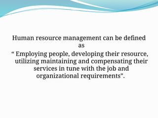 Human resource management can be defined
as
“ Employing people, developing their resource,
utilizing maintaining and compensating their
services in tune with the job and
organizational requirements”.
 