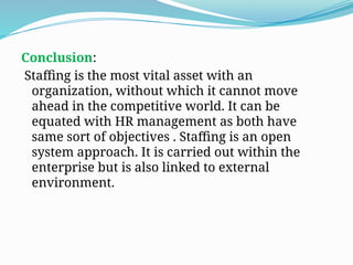 Conclusion:
Staffing is the most vital asset with an
organization, without which it cannot move
ahead in the competitive world. It can be
equated with HR management as both have
same sort of objectives . Staffing is an open
system approach. It is carried out within the
enterprise but is also linked to external
environment.
 