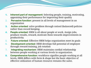 1. Inherent part of management: Selecting people, training, motivating,
appraising their performance for improving their quality
2. Pervasive function: present in all levels of management in an
organization
3. Action oriented: solve problem through rationl (balanced) policies
rather than record keeping.
4. People oriented: HRM is all about people at work. Assign jobs,
produce results, reward, motivate them towards improvements in
productivity.
5. Future oriented: Effective HRM helps organization meet its goals
6. Development oriented: HRM develops full potential of employee
through reward training, job rotation
7. Integrating mechanism: HRM maintains cordial relationship
between people working at various levels in organization.
8. Comprehensive function: workforce signifies people working at all
levels, HRM differs with form & shape but the basic objective of
effective utilization of human resource remains the same.
 