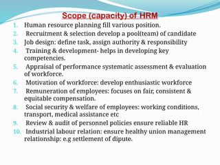 Scope (capacity) of HRM
1. Human resource planning fill various position.
2. Recruitment & selection develop a pool(team) of candidate
3. Job design: define task, assign authority & responsibility
4. Training & development- helps in developing key
competencies.
5. Appraisal of performance systematic assessment & evaluation
of workforce.
6. Motivation of workforce: develop enthusiastic workforce
7. Remuneration of employees: focuses on fair, consistent &
equitable compensation.
8. Social security & welfare of employees: working conditions,
transport, medical assistance etc
9. Review & audit of personnel policies ensure reliable HR
10. Industrial labour relation: ensure healthy union management
relationship: e.g settlement of dipute.
 