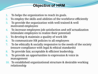 Objective of HRM
1. To helps the organization to reach its goals.
2. To employ the skills and abilities of the workforce efficiently
3. To provide the organization with well trained & well
motivated employees
4. To increase employees job satisfaction and self actualization
(stimulate employees to realize their potential)
5. To develop & maintain a quality of work life
6. To communicate HR policies to all employees
7. To be ethically & socially responsive to the needs of the society
(ensure compliance with legal & ethical standards)
8. To provide fair, acceptable & efficient leadership.
9. To provide an opportunities to expression & voice in
management
10. To established organizational structure & desirable working
relationship
 