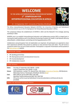 1 | P a g e
The Africa Interprofessional Education Network (AfrIPEN), the University of Namibia and Stellenbosch
University welcome you to the FirstSymposium for Interprofessional Education in Africa.
This symposium follows the establishment of AfrIPEN in 2015 and the Network’s first strategic planning
workshop in 2016.
AfrIPEN’s aim is to establish interprofessional education and collaborative practice (IPE) as integral part in
training the health workforce and in the effective functioning of systems for health in Sub-Saharan Africa by
advocating for, collaborating on, promoting and sharing good practice of IPE.
Collaboration and participation from all stakeholders are important. All participants are expected to share
their experiences (whether they present an abstract or not) and learn from each other. This will not be a
symposium where you can just sit back and listen. Participation is required! Presentations will be posted on
the www.afripen.org website.
SYMPOSIUM THEMES
 IPE: Building partnerships
 IPE: Sharing best practice and educational resources
 IPE: Faculty development
 IPE: Collaborative research
EVENT DETAILS:
Dates: Thursday 21 September 2017 (08:00 – 16:00)
Friday 22 September 2017 (08:00 –15:30)
Venue: CES boardroom, number F10, Second Floor, Old Library, University of Namibia, 340 Mandume
Ndemufayo Avenue, Pionierspark, Windhoek, Namibia (Map)
Cost: NAD 1200 per person (ZAR 1200 / USD 100)
(Namibian health professionals NAD 750 / ZAR 750)
CPD: CPD points will be issues by Stellenbosch University (attendance certificate will also be
provided)
SPEAD THE MESSAGE VIA SOCIAL MEDIA
 