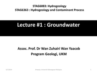 Lecture #1 : Groundwater
Assoc. Prof. Dr Wan Zuhairi Wan Yaacob
Program Geologi, UKM
5/7/2014 drwzwy::Universiti Kebangsaan Malaysia 1
STAG6083: Hydrogeology
STAG6363 : Hydrogeology and Contaminant Process
 