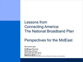 Lessons from
Connecting America:
The National Broadband Plan

Perspectives for the MidEast
Document type
Dr. Stagg Newman
Date
McKinsey Advisor
QITCOM QATAR 2012
CONFIDENTIAL2012
March 5, AND PROPRIETARY
Any use of this material without specific permission of McKinsey & Company is strictly prohibited
 