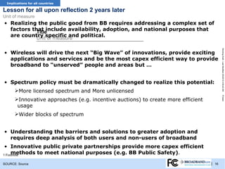 TRACKER for all countries
 Implications

Lesson for all upon reflection 2 years later
Unit of measure
• Realizing the public good from BB requires addressing a complex set of
  factors that include availability, adoption, and national purposes that
            Title
  are country specific and political.
            Unit of measure




                                                                                         Working Draft - Last Modified 3/5/2012 4:09:42 AM
• Wireless will drive the next “Big Wave” of innovations, provide exciting
  applications and services and be the most capex efficient way to provide
  broadband to “unserved” people and areas but …


• Spectrum policy must be dramatically changed to realize this potential:
      More licensed spectrum and More unlicensed




                                                                                         Printed
      Innovative approaches (e.g. incentive auctions) to create more efficient
       usage
      Wider blocks of spectrum


• Understanding the barriers and solutions to greater adoption and
  requires deep analysis of both users and non-users of broadband
 • Innovative public private partnerships provide more capex efficient
     methods to meet national purposes (e.g. BB Public Safety).
1 Footnote

SOURCE: Source                                                                    | 16
 